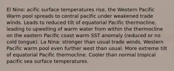 El Nino: acific surface temperatures rise, the Western Pacific Warm pool spreads to central pacific under weakened trade winds. Leads to reduced tilt of equatorial Pacific thermocline, leading to upwelling of warm water from within the thermocline on the eastern Pacific coast warm SST anomaly (reduced or no cold tongue). La Nina: stronger than usual trade winds. Western Pacific warm pool even further west than usual. More extreme tilt of equatorial Pacific thermocline. Cooler than normal tropical pacific sea surface temperatures.