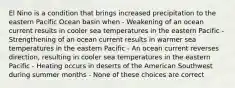 El Nino is a condition that brings increased precipitation to the eastern Pacific Ocean basin when - Weakening of an ocean current results in cooler sea temperatures in the eastern Pacific - Strengthening of an ocean current results in warmer sea temperatures in the eastern Pacific - An ocean current reverses direction, resulting in cooler sea temperatures in the eastern Pacific - Heating occurs in deserts of the American Southwest during summer months - None of these choices are correct