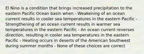 El Nino is a condition that brings increased precipitation to the eastern Pacific Ocean basin when - Weakening of an ocean current results in cooler sea temperatures in the eastern Pacific - Strengthening of an ocean current results in warmer sea temperatures in the eastern Pacific - An ocean current reverses direction, resulting in cooler sea temperatures in the eastern Pacific - Heating occurs in deserts of the American Southwest during summer months - None of these choices are correct