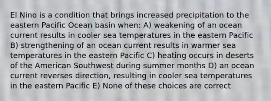 El Nino is a condition that brings increased precipitation to the eastern Pacific Ocean basin when: A) weakening of an ocean current results in cooler sea temperatures in the eastern Pacific B) strengthening of an ocean current results in warmer sea temperatures in the eastern Pacific C) heating occurs in deserts of the American Southwest during summer months D) an ocean current reverses direction, resulting in cooler sea temperatures in the eastern Pacific E) None of these choices are correct