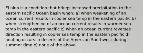 El nino is a condition that brings increased precipitation to the eastern Pacific Ocean basin when: a) when weakening of an ocean current results in cooler sea temp in the eastern pacific b) when strengthening of an ocean current results in warmer sea temp in the eastern pacific c) when an ocean current reverses direction resulting in cooler sea temp in the eastern pacific d) heating occurs in deserts of the American Southwest during summer time e) none of the above