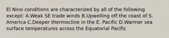 El Nino conditions are characterized by all of the following except: A.Weak SE trade winds B.Upwelling off the coast of S. America C.Deeper thermocline in the E. Pacific D.Warmer sea surface temperatures across the Equatorial Pacific