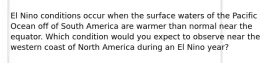 El Nino conditions occur when the surface waters of the Pacific Ocean off of South America are warmer than normal near the equator. Which condition would you expect to observe near the western coast of North America during an El Nino year?