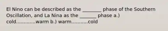 El Nino can be described as the ________ phase of the Southern Oscillation, and La Nina as the _______ phase a.) cold.............warm b.) warm...........cold