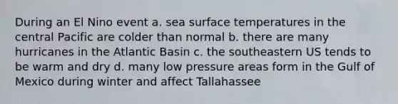 During an El Nino event a. sea surface temperatures in the central Pacific are colder than normal b. there are many hurricanes in the Atlantic Basin c. the southeastern US tends to be warm and dry d. many low pressure areas form in the Gulf of Mexico during winter and affect Tallahassee