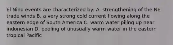 El Nino events are characterized by: A. strengthening of the NE trade winds B. a very strong cold current flowing along the eastern edge of South America C. warm water piling up near indonesian D. pooling of unusually warm water in the eastern tropical Pacific