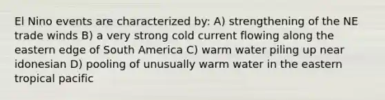 El Nino events are characterized by: A) strengthening of the NE trade winds B) a very strong cold current flowing along the eastern edge of South America C) warm water piling up near idonesian D) pooling of unusually warm water in the eastern tropical pacific