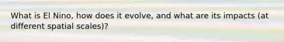 What is El Nino, how does it evolve, and what are its impacts (at different spatial scales)?