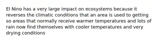 El Nino has a very large impact on ecosystems because it reverses the climatic conditions that an area is used to getting so areas that normally receive warmer temperatures and lots of rain now find themselves with cooler temperatures and very drying conditions