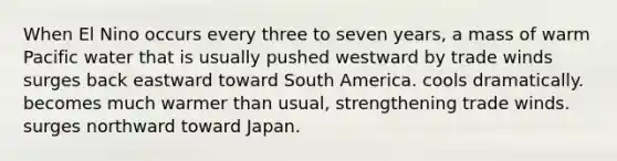 When El Nino occurs every three to seven years, a mass of warm Pacific water that is usually pushed westward by trade winds surges back eastward toward South America. cools dramatically. becomes much warmer than usual, strengthening trade winds. surges northward toward Japan.