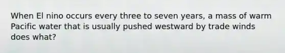 When El nino occurs every three to seven years, a mass of warm Pacific water that is usually pushed westward by trade winds does what?