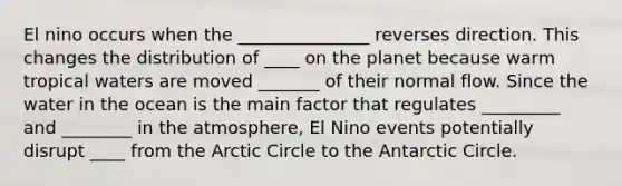 El nino occurs when the _______________ reverses direction. This changes the distribution of ____ on the planet because warm tropical waters are moved _______ of their normal flow. Since the water in the ocean is the main factor that regulates _________ and ________ in the atmosphere, El Nino events potentially disrupt ____ from the Arctic Circle to the Antarctic Circle.