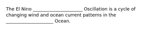 The El Nino ______________________ Oscillation is a cycle of changing wind and ocean current patterns in the _____________________ Ocean.