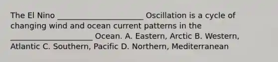The El Nino ______________________ Oscillation is a cycle of changing wind and ocean current patterns in the _____________________ Ocean. A. Eastern, Arctic B. Western, Atlantic C. Southern, Pacific D. Northern, Mediterranean