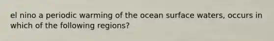 el nino a periodic warming of the ocean surface waters, occurs in which of the following regions?