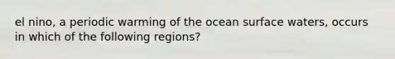 el nino, a periodic warming of the ocean surface waters, occurs in which of the following regions?