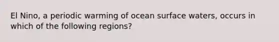 El Nino, a periodic warming of ocean surface waters, occurs in which of the following regions?