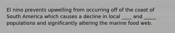 El nino prevents upwelling from occurring off of the coast of South America which causes a decline in local ____ and _____ populations and significantly altering the marine food web.