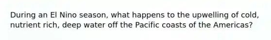 During an El Nino season, what happens to the upwelling of cold, nutrient rich, deep water off the Pacific coasts of the Americas?