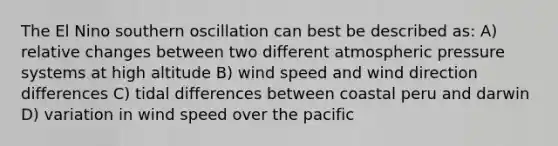 The El Nino southern oscillation can best be described as: A) relative changes between two different atmospheric pressure systems at high altitude B) wind speed and wind direction differences C) tidal differences between coastal peru and darwin D) variation in wind speed over the pacific