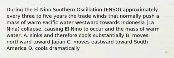 During the El Nino Southern Oscillation (ENSO) approximately every three to five years the trade winds that normally push a mass of warm Pacific water westward towards Indonesia (La Nina) collapse, causing El Nino to occur and the mass of warm water: A. sinks and therefore cools substantially B. moves northward toward Japan C. moves eastward toward South America D. cools dramatically