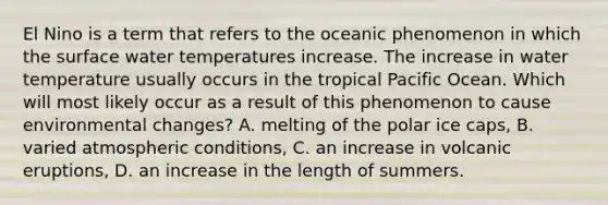 El Nino is a term that refers to the oceanic phenomenon in which the surface water temperatures increase. The increase in water temperature usually occurs in the tropical Pacific Ocean. Which will most likely occur as a result of this phenomenon to cause environmental changes? A. melting of the polar ice caps, B. varied atmospheric conditions, C. an increase in volcanic eruptions, D. an increase in the length of summers.