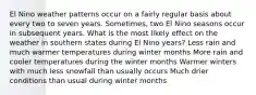 El Nino weather patterns occur on a fairly regular basis about every two to seven years. Sometimes, two El Nino seasons occur in subsequent years. What is the most likely effect on the weather in southern states during El Nino years? Less rain and much warmer temperatures during winter months More rain and cooler temperatures during the winter months Warmer winters with much less snowfall than usually occurs Much drier conditions than usual during winter months