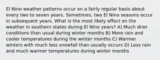 El Nino weather patterns occur on a fairly regular basis about every two to seven years. Sometimes, two El Nino seasons occur in subsequent years. What is the most likely effect on the weather in southern states during El Nino years? A) Much drier conditions than usual during winter months B) More rain and cooler temperatures during the winter months C) Warmer winters with much less snowfall than usually occurs D) Less rain and much warmer temperatures during winter months