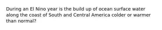 During an El Nino year is the build up of ocean surface water along the coast of South and Central America colder or warmer than normal?