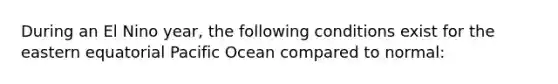 During an El Nino year, the following conditions exist for the eastern equatorial Pacific Ocean compared to normal: