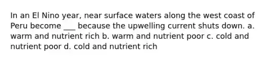 In an El Nino year, near surface waters along the west coast of Peru become ___ because the upwelling current shuts down. a. warm and nutrient rich b. warm and nutrient poor c. cold and nutrient poor d. cold and nutrient rich