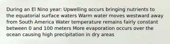 During an El Nino year: Upwelling occurs bringing nutrients to the equatorial surface waters Warm water moves westward away from South America Water temperature remains fairly constant between 0 and 100 meters More evaporation occurs over the ocean causing high precipitation in dry areas