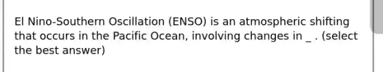 El Nino-Southern Oscillation (ENSO) is an atmospheric shifting that occurs in the Pacific Ocean, involving changes in _ . (select the best answer)