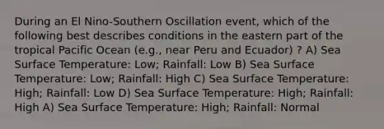 During an El Nino-Southern Oscillation event, which of the following best describes conditions in the eastern part of the tropical Pacific Ocean (e.g., near Peru and Ecuador) ? A) Sea Surface Temperature: Low; Rainfall: Low B) Sea Surface Temperature: Low; Rainfall: High C) Sea Surface Temperature: High; Rainfall: Low D) Sea Surface Temperature: High; Rainfall: High A) Sea Surface Temperature: High; Rainfall: Normal