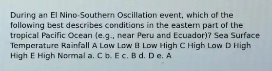 During an El Nino-Southern Oscillation event, which of the following best describes conditions in the eastern part of the tropical Pacific Ocean (e.g., near Peru and Ecuador)? Sea Surface Temperature Rainfall A Low Low B Low High C High Low D High High E High Normal a. C b. E c. B d. D e. A