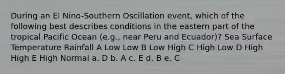 During an El Nino-Southern Oscillation event, which of the following best describes conditions in the eastern part of the tropical Pacific Ocean (e.g., near Peru and Ecuador)? Sea Surface Temperature Rainfall A Low Low B Low High C High Low D High High E High Normal a. D b. A c. E d. B e. C