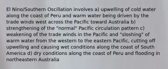 El Nino/Southern Oscillation involves a) upwelling of cold water along the coast of Peru and warm water being driven by the trade winds west across the Pacific toward Australia b) strengthening of the "normal" Pacific circulation pattern c) weakening of the trade winds in the Pacific and "sloshing" of warm water from the western to the eastern Pacific, cutting off upwelling and causing wet conditions along the coast of South America d) dry conditions along the coast of Peru and flooding in northeastern Australia