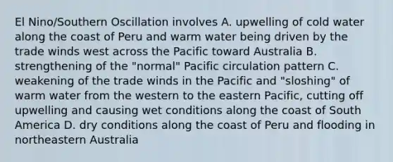 El Nino/Southern Oscillation involves A. upwelling of cold water along the coast of Peru and warm water being driven by the trade winds west across the Pacific toward Australia B. strengthening of the "normal" Pacific circulation pattern C. weakening of the trade winds in the Pacific and "sloshing" of warm water from the western to the eastern Pacific, cutting off upwelling and causing wet conditions along the coast of South America D. dry conditions along the coast of Peru and flooding in northeastern Australia