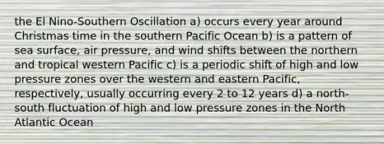 the El Nino-Southern Oscillation a) occurs every year around Christmas time in the southern Pacific Ocean b) is a pattern of sea surface, air pressure, and wind shifts between the northern and tropical western Pacific c) is a periodic shift of high and low pressure zones over the western and eastern Pacific, respectively, usually occurring every 2 to 12 years d) a north-south fluctuation of high and low pressure zones in the North Atlantic Ocean