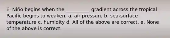 El Niño begins when the __________ gradient across the tropical Pacific begins to weaken. a. air pressure b. sea-surface temperature c. humidity d. All of the above are correct. e. None of the above is correct.