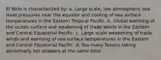 El Niño is characterized by: a. Large scale, low atmospheric sea level pressures near the equator and cooling of sea surface temperatures in the Eastern Tropical Pacific. b. Global warming of the ocean surface and weakening of trade winds in the Eastern and Central Equatorial Pacific. c. Large scale weakening of trade winds and warming of sea surface temperatures in the Eastern and Central Equatorial Pacific. d. Too many Texans taking abnormally hot showers at the same time.