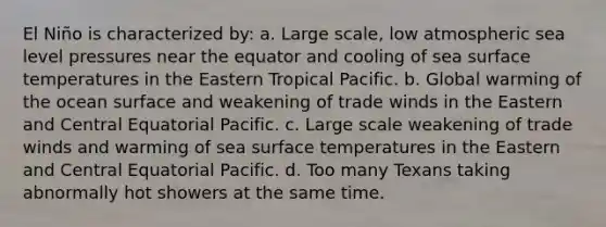 El Niño is characterized by: a. Large scale, low atmospheric sea level pressures near the equator and cooling of sea surface temperatures in the Eastern Tropical Pacific. b. Global warming of the ocean surface and weakening of trade winds in the Eastern and Central Equatorial Pacific. c. Large scale weakening of trade winds and warming of sea surface temperatures in the Eastern and Central Equatorial Pacific. d. Too many Texans taking abnormally hot showers at the same time.