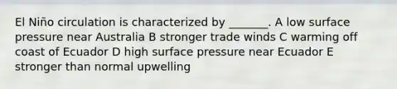 El Niño circulation is characterized by _______. A low surface pressure near Australia B stronger trade winds C warming off coast of Ecuador D high surface pressure near Ecuador E stronger than normal upwelling