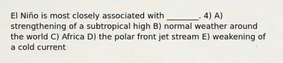 El Niño is most closely associated with ________. 4) A) strengthening of a subtropical high B) normal weather around the world C) Africa D) the polar front jet stream E) weakening of a cold current