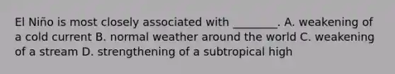 El Niño is most closely associated with ________. A. weakening of a cold current B. normal weather around the world C. weakening of a stream D. strengthening of a subtropical high