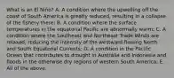 What is an El Niño? A. A condition where the upwelling off the coast of South America is greatly reduced, resulting in a collapse of the fishery there; B. A condition where the surface temperatures in the equatorial Pacific are abnormally warm; C. A condition where the Southeast and Northeast Trade Winds are relaxed, reducing the intensity of the westward-flowing North and South Equatorial Currents; D. A condition in the Pacific Ocean that contributes to drought in Australia and Indonesia and floods in the otherwise dry regions of western South America; E. All of the above.