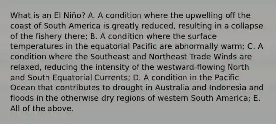 What is an El Niño? A. A condition where the upwelling off the coast of South America is greatly reduced, resulting in a collapse of the fishery there; B. A condition where the surface temperatures in the equatorial Pacific are abnormally warm; C. A condition where the Southeast and Northeast Trade Winds are relaxed, reducing the intensity of the westward-flowing North and South Equatorial Currents; D. A condition in the Pacific Ocean that contributes to drought in Australia and Indonesia and floods in the otherwise dry regions of western South America; E. All of the above.