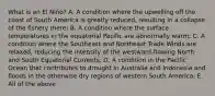 What is an El Niño? A. A condition where the upwelling off the coast of South America is greatly reduced, resulting in a collapse of the fishery there; B. A condition where the surface temperatures in the equatorial Pacific are abnormally warm; C. A condition where the Southeast and Northeast Trade Winds are relaxed, reducing the intensity of the westward-flowing North and South Equatorial Currents; D. A condition in the Pacific Ocean that contributes to drought in Australia and Indonesia and floods in the otherwise dry regions of western South America; E. All of the above