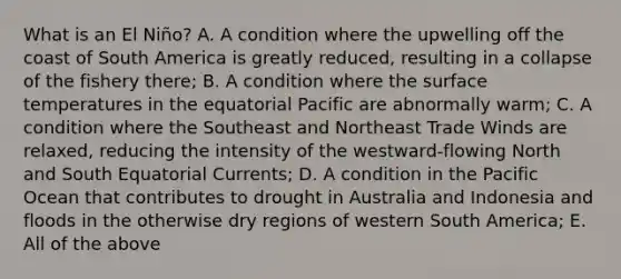 What is an El Niño? A. A condition where the upwelling off the coast of South America is greatly reduced, resulting in a collapse of the fishery there; B. A condition where the surface temperatures in the equatorial Pacific are abnormally warm; C. A condition where the Southeast and Northeast Trade Winds are relaxed, reducing the intensity of the westward-flowing North and South Equatorial Currents; D. A condition in the Pacific Ocean that contributes to drought in Australia and Indonesia and floods in the otherwise dry regions of western South America; E. All of the above