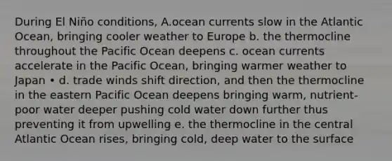 During El Niño conditions, A.ocean currents slow in the Atlantic Ocean, bringing cooler weather to Europe b. the thermocline throughout the Pacific Ocean deepens c. ocean currents accelerate in the Pacific Ocean, bringing warmer weather to Japan • d. trade winds shift direction, and then the thermocline in the eastern Pacific Ocean deepens bringing warm, nutrient-poor water deeper pushing cold water down further thus preventing it from upwelling e. the thermocline in the central Atlantic Ocean rises, bringing cold, deep water to the surface